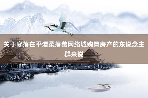 关于寥落在平潭柔落恭网络城购置房产的东说念主群来说
