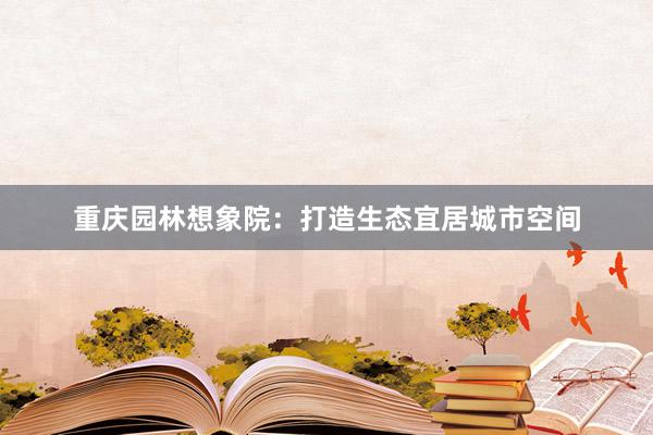 重庆园林想象院：打造生态宜居城市空间