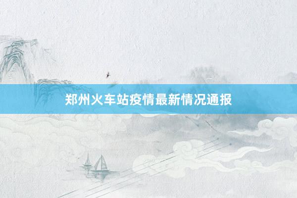 郑州火车站疫情最新情况通报